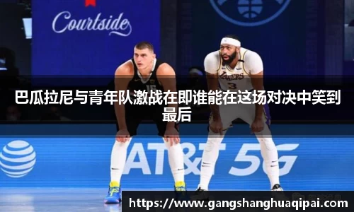 巴瓜拉尼与青年队激战在即谁能在这场对决中笑到最后